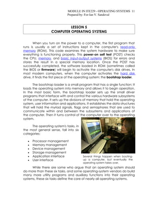 MODULE IN ITE229 - OPERATING SYSTEMS 11
                              Prepared by: For-Ian V. Sandoval



                            LESSON 5
                   COMPUTER OPERATING SYSTEMS


       When you turn on the power to a computer, the first program that
runs is usually a set of instructions kept in the computer's read-only
memory (ROM). This code examines the system hardware to make sure
everything is functioning properly. This power-on self test (POST) checks
the CPU, memory, and basic input-output systems (BIOS) for errors and
stores the result in a special memory location. Once the POST has
successfully completed, the software loaded in ROM (sometimes called
the BIOS or firmware) will begin to activate the computer's disk drives. In
most modern computers, when the computer activates the hard disk
drive, it finds the first piece of the operating system: the bootstrap loader.

       The bootstrap loader is a small program that has a single function: It
loads the operating system into memory and allows it to begin operation.
In the most basic form, the bootstrap loader sets up the small driver
programs that interface with and control the various hardware subsystems
of the computer. It sets up the divisions of memory that hold the operating
system, user information and applications. It establishes the data structures
that will hold the myriad signals, flags and semaphores that are used to
communicate within and between the subsystems and applications of
the computer. Then it turns control of the computer over to the operating
system.

     The operating system's tasks, in
the most general sense, fall into six
categories:

   •   Processor management
   •   Memory management
   •   Device management
   •   Storage management
   •   Application interface             Several things happen when booting-
   •   User interface                    up a computer, but eventually the
                                         operating system takes over.
      While there are some who argue that an operating system should
do more than these six tasks, and some operating-system vendors do build
many more utility programs and auxiliary functions into their operating
systems, these six tasks define the core of nearly all operating systems.
 