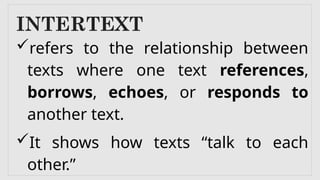 INTERTEXT
refers to the relationship between
texts where one text references,
borrows, echoes, or responds to
another text.
It shows how texts “talk to each
other.”
 