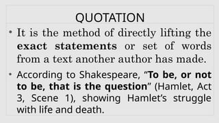 QUOTATION
• It is the method of directly lifting the
exact statements or set of words
from a text another author has made.
• According to Shakespeare, “To be, or not
to be, that is the question” (Hamlet, Act
3, Scene 1), showing Hamlet’s struggle
with life and death.
 