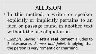 ALLUSION
• In this method, a writer or speaker
explicitly or implicitly pertains to an
idea or passage found in another text
without the use of quotation.
• Example: Saying “He’s a real Romeo” alludes to
Shakespeare’s Romeo and Juliet, implying that
the person is very romantic or charming.
 