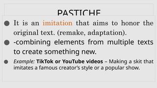 PASTICHE
● It is an imitation that aims to honor the
original text. (remake, adaptation).
● -combining elements from multiple texts
to create something new.
● Example: TikTok or YouTube videos – Making a skit that
imitates a famous creator’s style or a popular show.
 