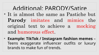 Additional: PARODY/Satire
• It is almost the same as Pastiche but
Parody imitates and mimics the
original text to achieve a mocking
and humorous effect.
• Example: TikTok / Instagram fashion memes –
Teens exaggerate influencer outfits or luxury
brands to make fun of trends.
 