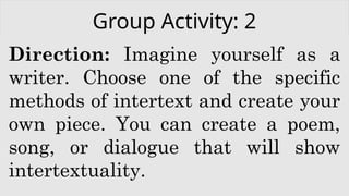 Group Activity: 2
Direction: Imagine yourself as a
writer. Choose one of the specific
methods of intertext and create your
own piece. You can create a poem,
song, or dialogue that will show
intertextuality.
 