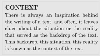 CONTEXT
There is always an inspiration behind
the writing of a text, and often, it leaves
clues about the situation or the reality
that served as the backdrop of the text.
This backdrop, this situation, this reality
is known as the context of the text.
 