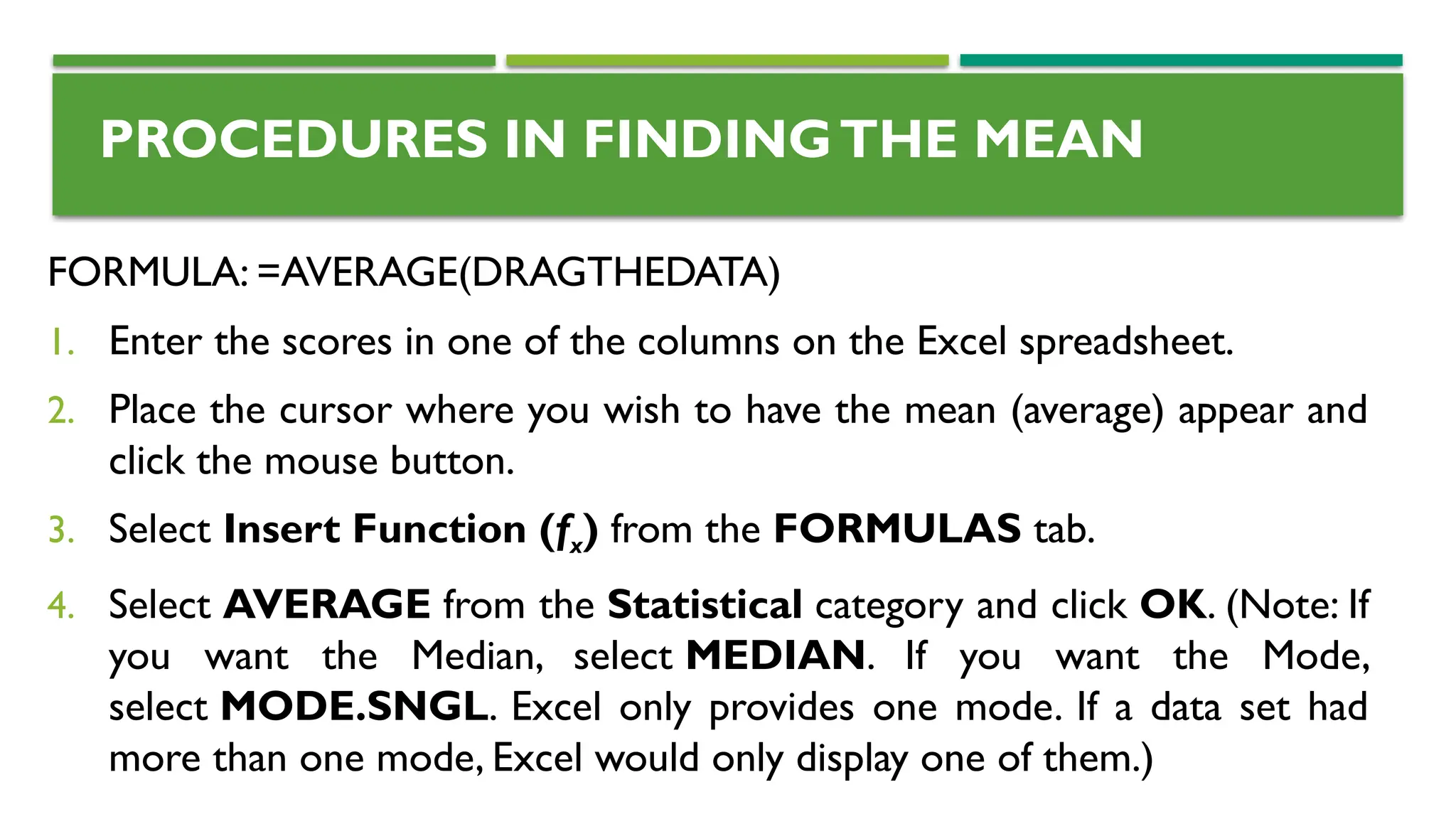 PROCEDURES IN FINDINGTHE MEAN
FORMULA: =AVERAGE(DRAGTHEDATA)
1. Enter the scores in one of the columns on the Excel spreadsheet.
2. Place the cursor where you wish to have the mean (average) appear and
click the mouse button.
3. Select Insert Function (fx) from the FORMULAS tab.
4. Select AVERAGE from the Statistical category and click OK. (Note: If
you want the Median, select MEDIAN. If you want the Mode,
select MODE.SNGL. Excel only provides one mode. If a data set had
more than one mode, Excel would only display one of them.)
 