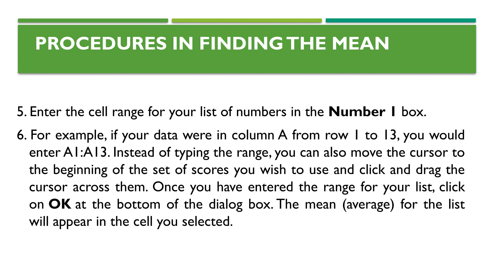 PROCEDURES IN FINDINGTHE MEAN
5. Enter the cell range for your list of numbers in the Number 1 box.
6. For example, if your data were in column A from row 1 to 13, you would
enter A1:A13. Instead of typing the range, you can also move the cursor to
the beginning of the set of scores you wish to use and click and drag the
cursor across them. Once you have entered the range for your list, click
on OK at the bottom of the dialog box. The mean (average) for the list
will appear in the cell you selected.
 