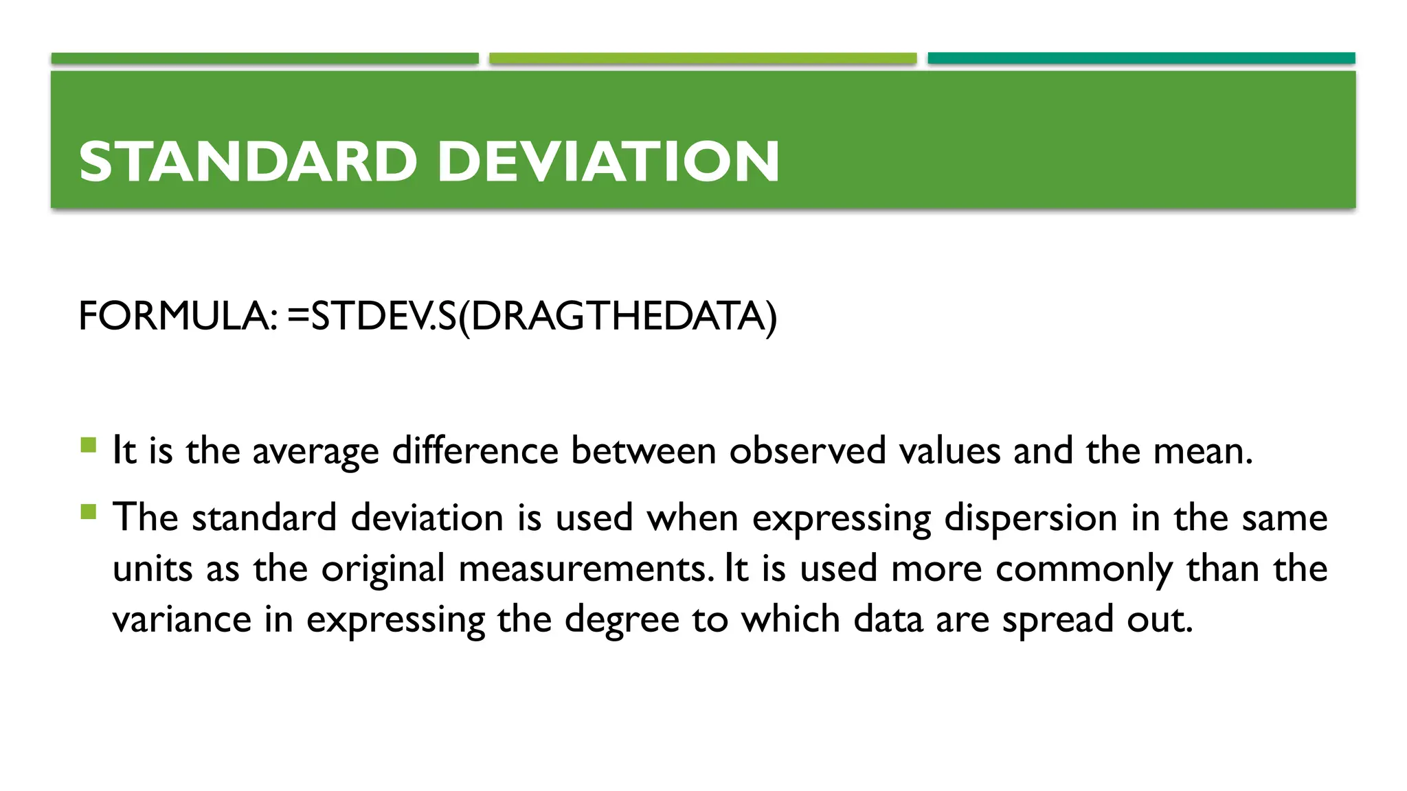 STANDARD DEVIATION
FORMULA: =STDEV.S(DRAGTHEDATA)
 It is the average difference between observed values and the mean.
 The standard deviation is used when expressing dispersion in the same
units as the original measurements. It is used more commonly than the
variance in expressing the degree to which data are spread out.
 