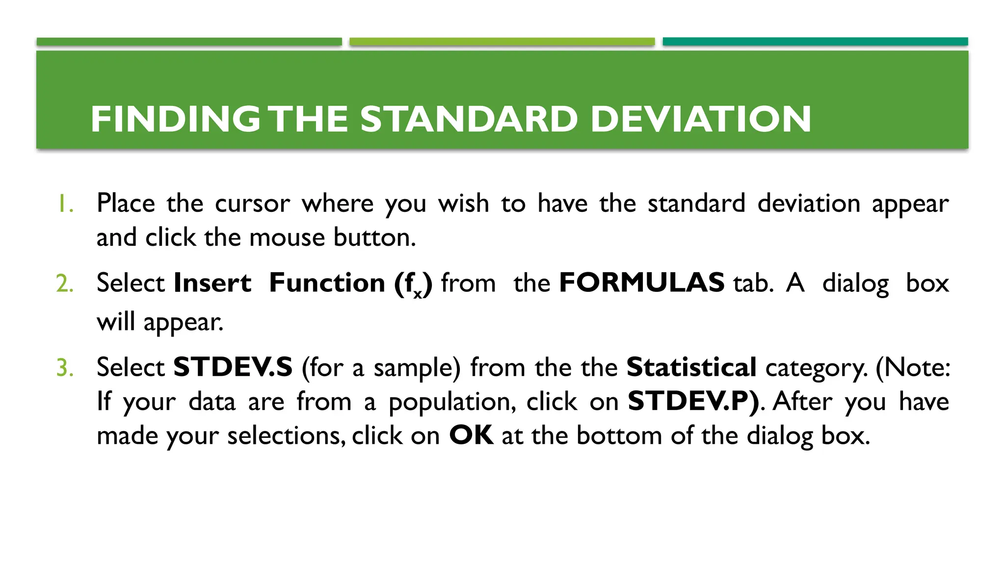 1. Place the cursor where you wish to have the standard deviation appear
and click the mouse button.
2. Select Insert Function (fx) from the FORMULAS tab. A dialog box
will appear.
3. Select STDEV.S (for a sample) from the the Statistical category. (Note:
If your data are from a population, click on STDEV.P). After you have
made your selections, click on OK at the bottom of the dialog box.
FINDINGTHE STANDARD DEVIATION
 