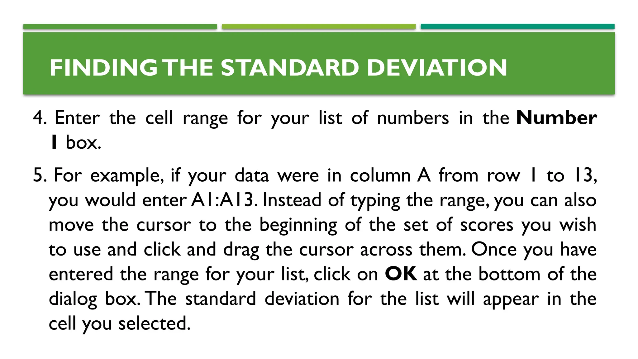 4. Enter the cell range for your list of numbers in the Number
1 box.
5. For example, if your data were in column A from row 1 to 13,
you would enter A1:A13. Instead of typing the range, you can also
move the cursor to the beginning of the set of scores you wish
to use and click and drag the cursor across them. Once you have
entered the range for your list, click on OK at the bottom of the
dialog box. The standard deviation for the list will appear in the
cell you selected.
FINDINGTHE STANDARD DEVIATION
 