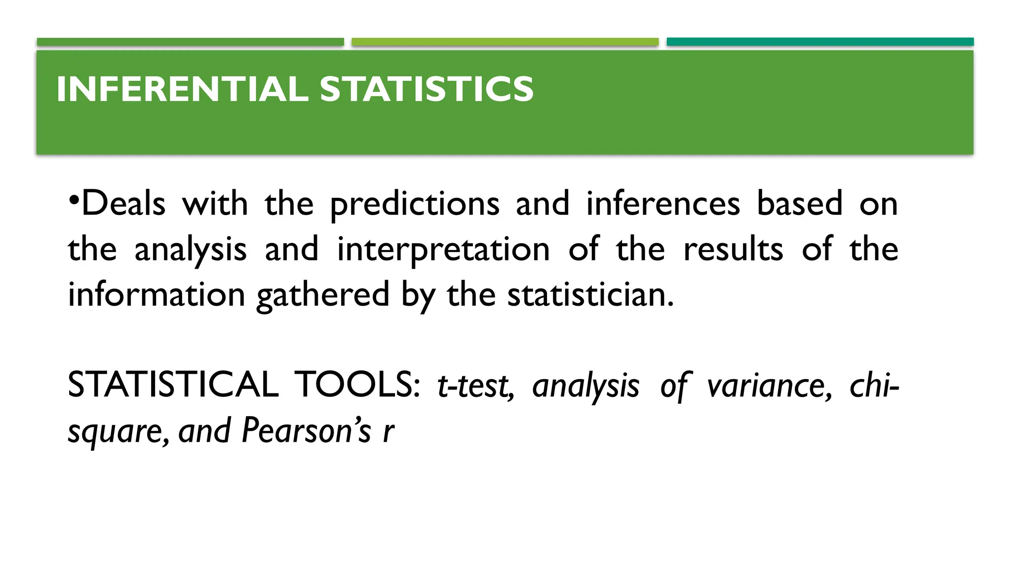 INFERENTIAL STATISTICS
•Deals with the predictions and inferences based on
the analysis and interpretation of the results of the
information gathered by the statistician.
STATISTICAL TOOLS: t-test, analysis of variance, chi-
square, and Pearson’s r
 