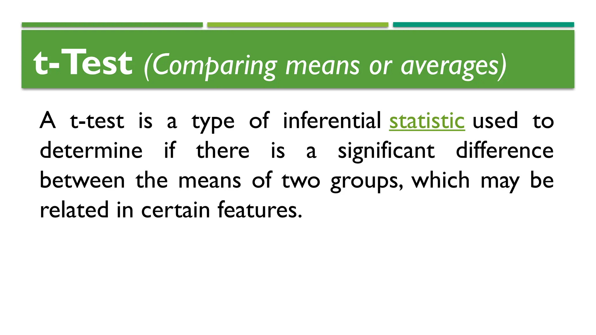 t-Test (Comparing means or averages)
A t-test is a type of inferential statistic used to
determine if there is a significant difference
between the means of two groups, which may be
related in certain features.
 