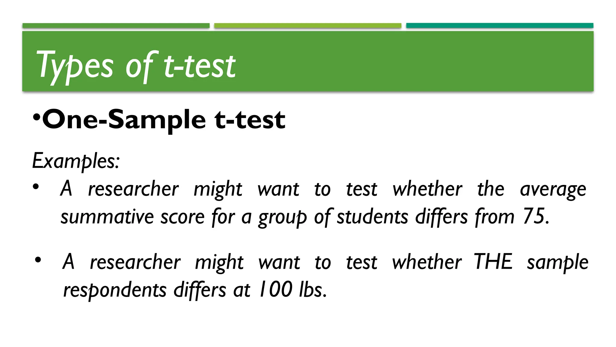 Types of t-test
•One-Sample t-test
Examples:
• A researcher might want to test whether the average
summative score for a group of students differs from 75.
• A researcher might want to test whether THE sample
respondents differs at 100 lbs.
 