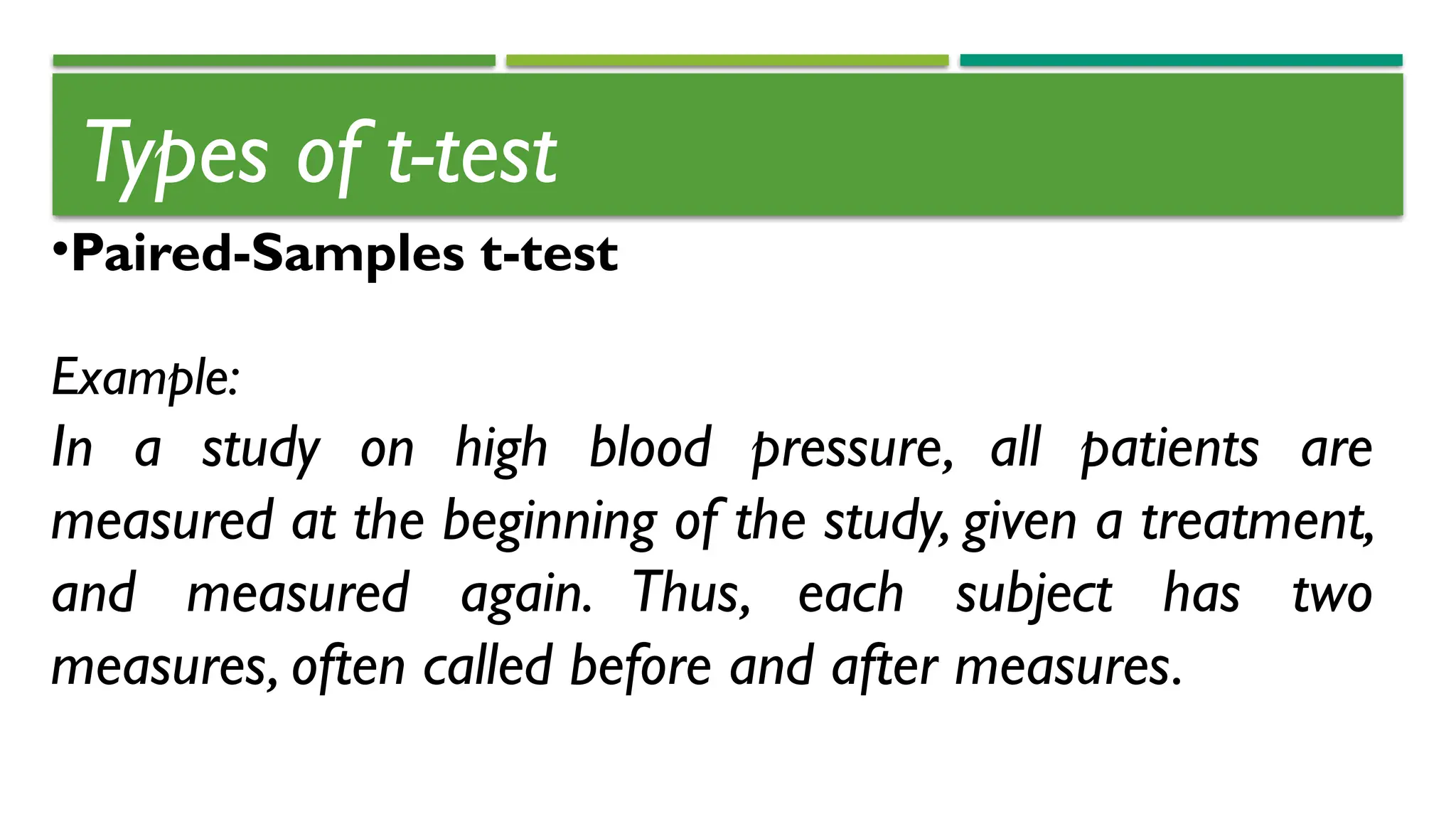 Types of t-test
•Paired-Samples t-test
Example:
In a study on high blood pressure, all patients are
measured at the beginning of the study, given a treatment,
and measured again. Thus, each subject has two
measures, often called before and after measures.
 
