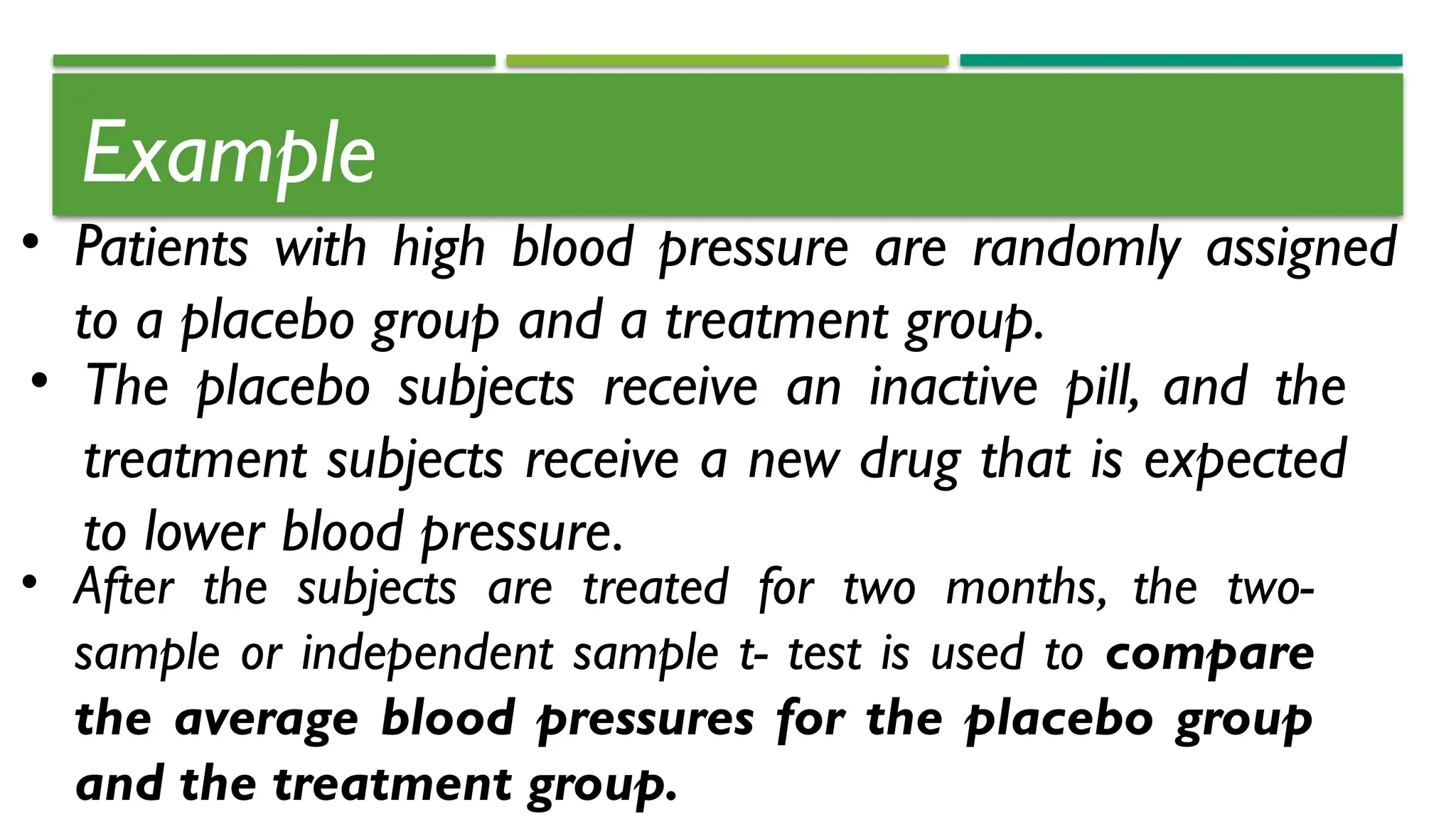 Example
• Patients with high blood pressure are randomly assigned
to a placebo group and a treatment group.
• The placebo subjects receive an inactive pill, and the
treatment subjects receive a new drug that is expected
to lower blood pressure.
• After the subjects are treated for two months, the two-
sample or independent sample t- test is used to compare
the average blood pressures for the placebo group
and the treatment group.
 