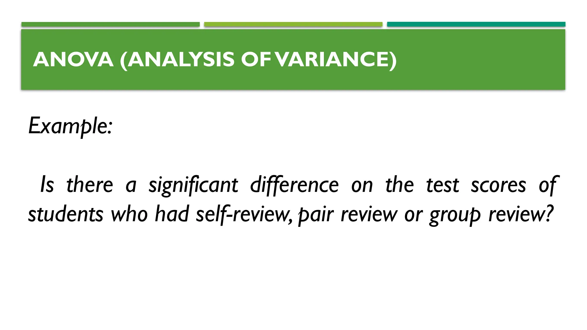 ANOVA (ANALYSIS OFVARIANCE)
Example:
Is there a significant difference on the test scores of
students who had self-review, pair review or group review?
 