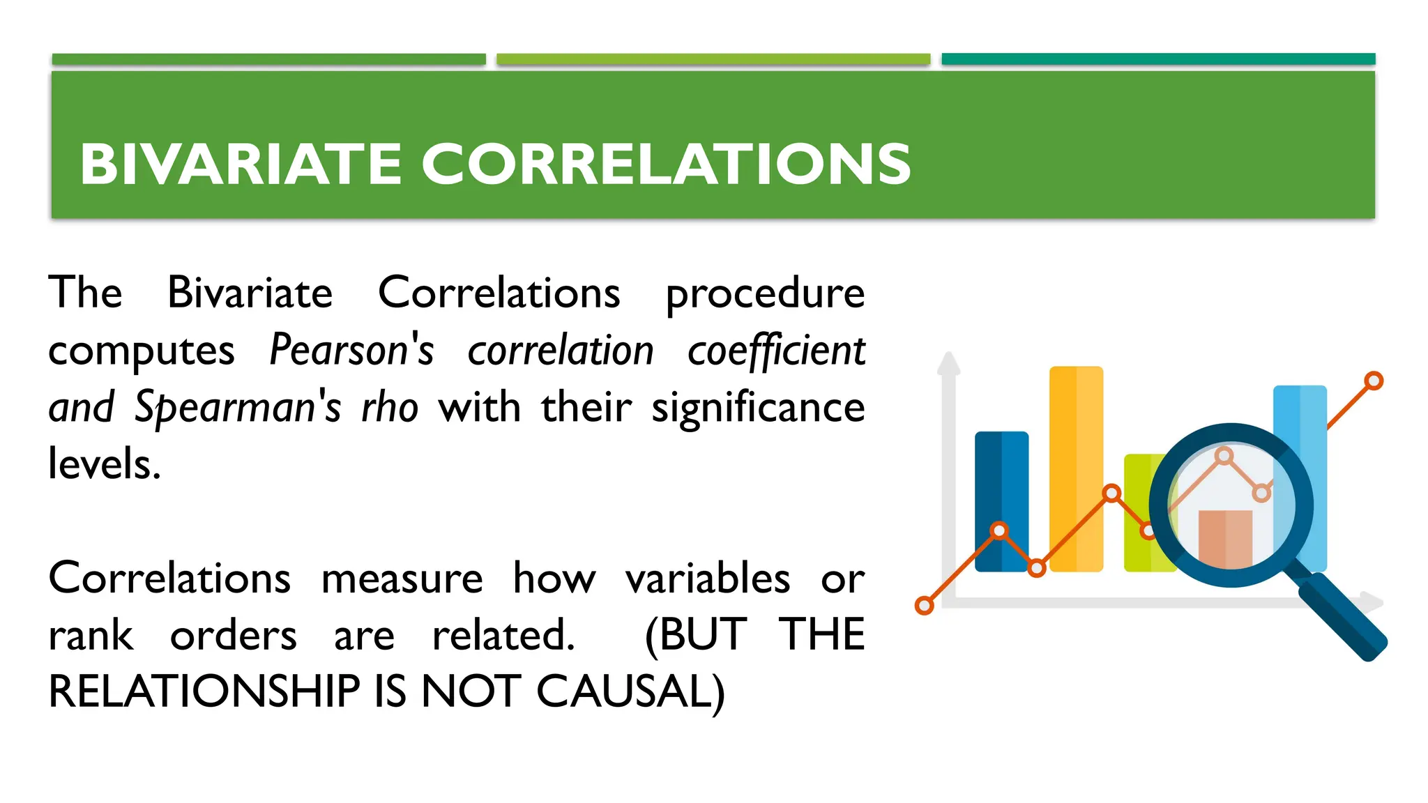 BIVARIATE CORRELATIONS
The Bivariate Correlations procedure
computes Pearson's correlation coefficient
and Spearman's rho with their significance
levels.
Correlations measure how variables or
rank orders are related. (BUT THE
RELATIONSHIP IS NOT CAUSAL)
 