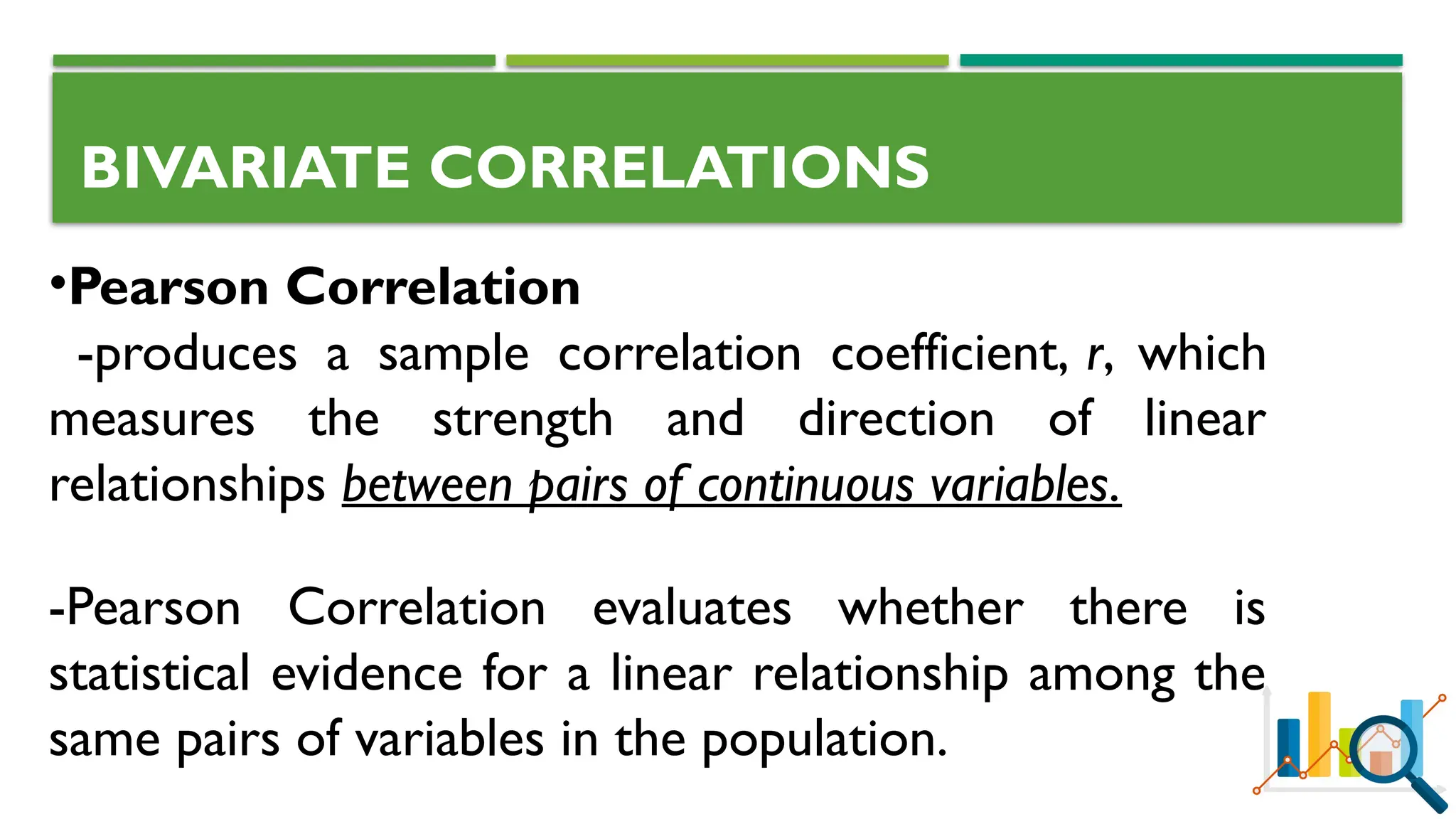 BIVARIATE CORRELATIONS
•Pearson Correlation
-produces a sample correlation coefficient, r, which
measures the strength and direction of linear
relationships between pairs of continuous variables.
-Pearson Correlation evaluates whether there is
statistical evidence for a linear relationship among the
same pairs of variables in the population.
 