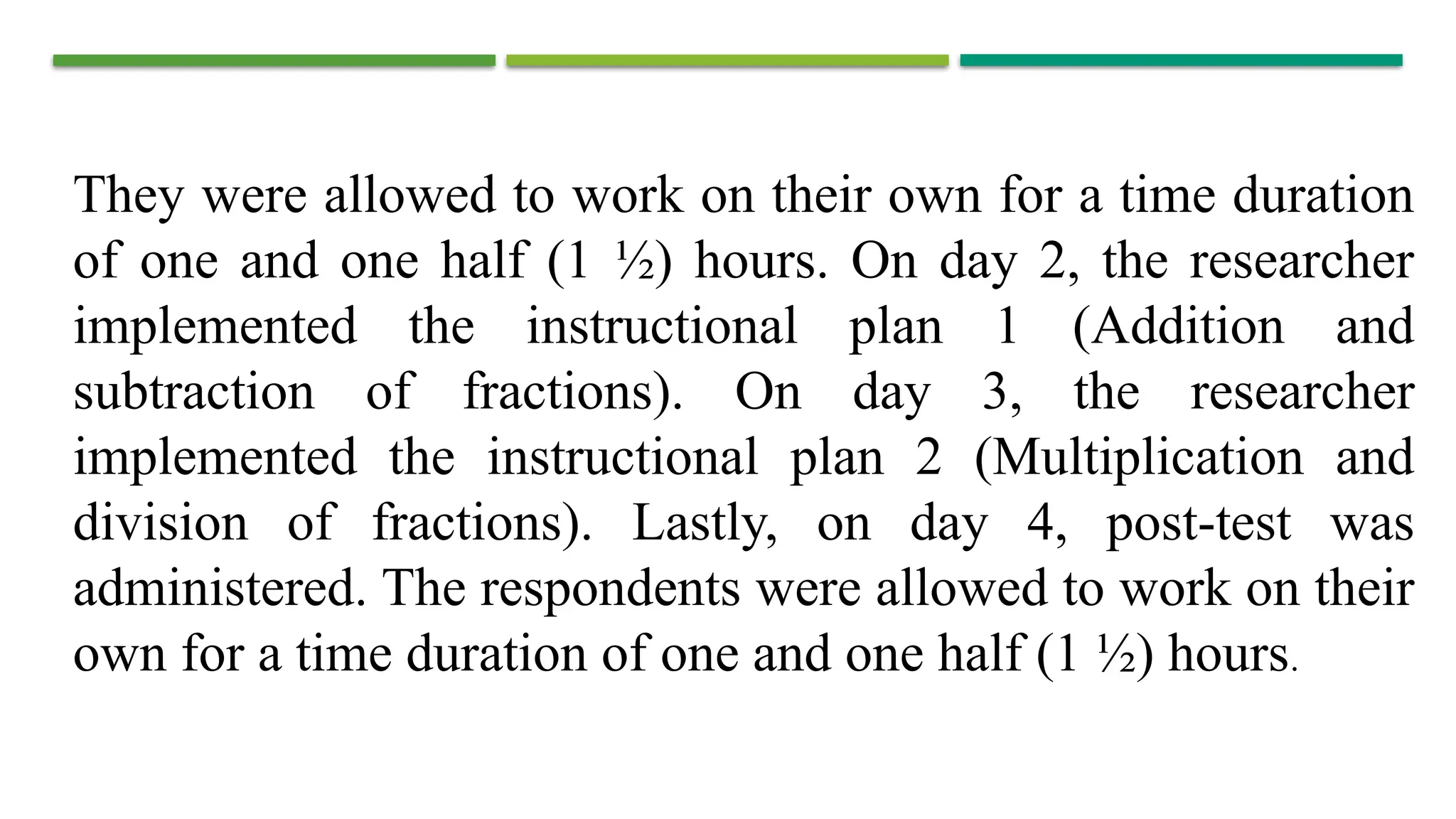 They were allowed to work on their own for a time duration
of one and one half (1 ½) hours. On day 2, the researcher
implemented the instructional plan 1 (Addition and
subtraction of fractions). On day 3, the researcher
implemented the instructional plan 2 (Multiplication and
division of fractions). Lastly, on day 4, post-test was
administered. The respondents were allowed to work on their
own for a time duration of one and one half (1 ½) hours.
 