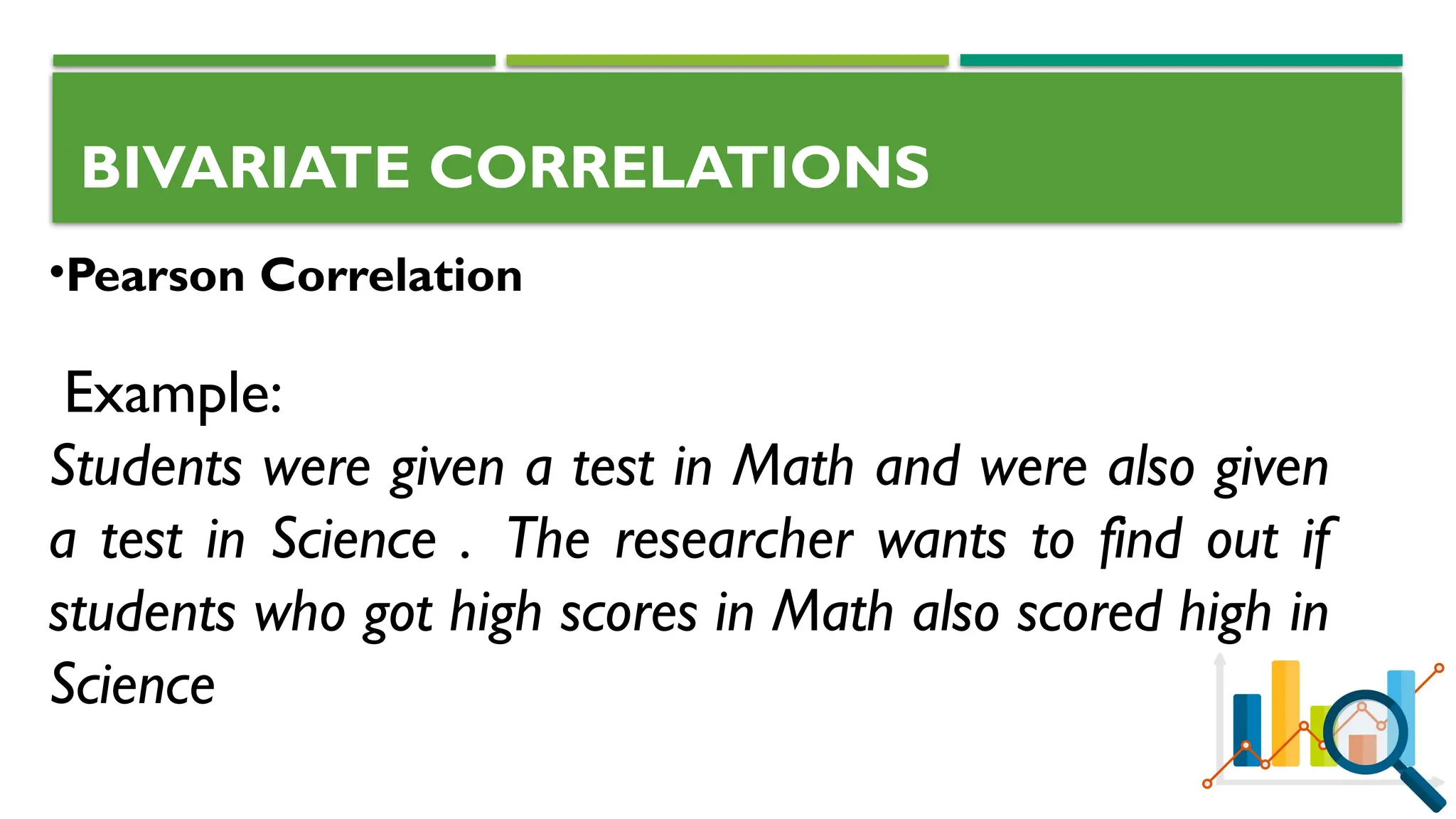 BIVARIATE CORRELATIONS
•Pearson Correlation
Example:
Students were given a test in Math and were also given
a test in Science . The researcher wants to find out if
students who got high scores in Math also scored high in
Science
 