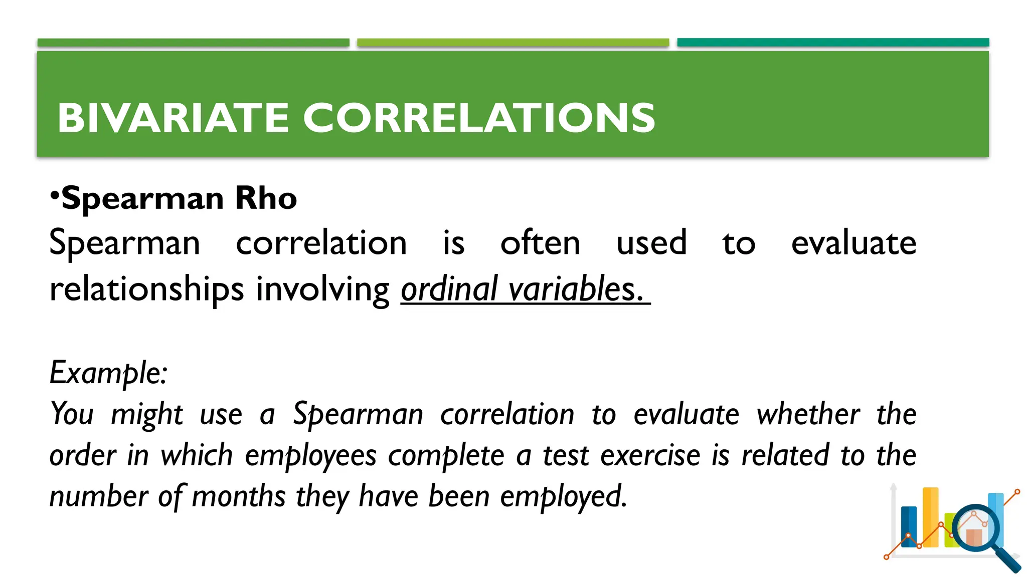BIVARIATE CORRELATIONS
•Spearman Rho
Spearman correlation is often used to evaluate
relationships involving ordinal variables.
Example:
You might use a Spearman correlation to evaluate whether the
order in which employees complete a test exercise is related to the
number of months they have been employed.
 