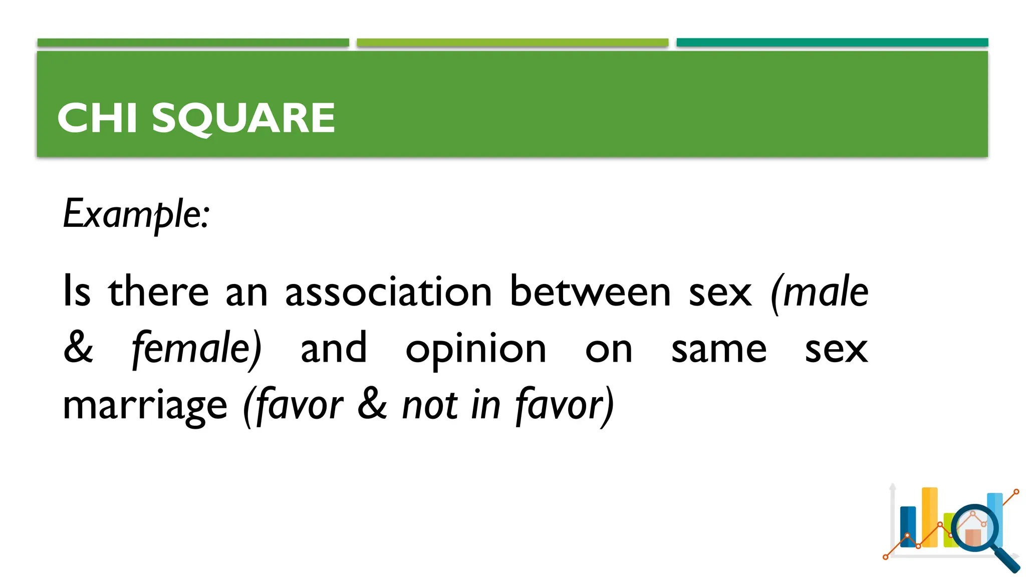 CHI SQUARE
Example:
Is there an association between sex (male
& female) and opinion on same sex
marriage (favor & not in favor)
 