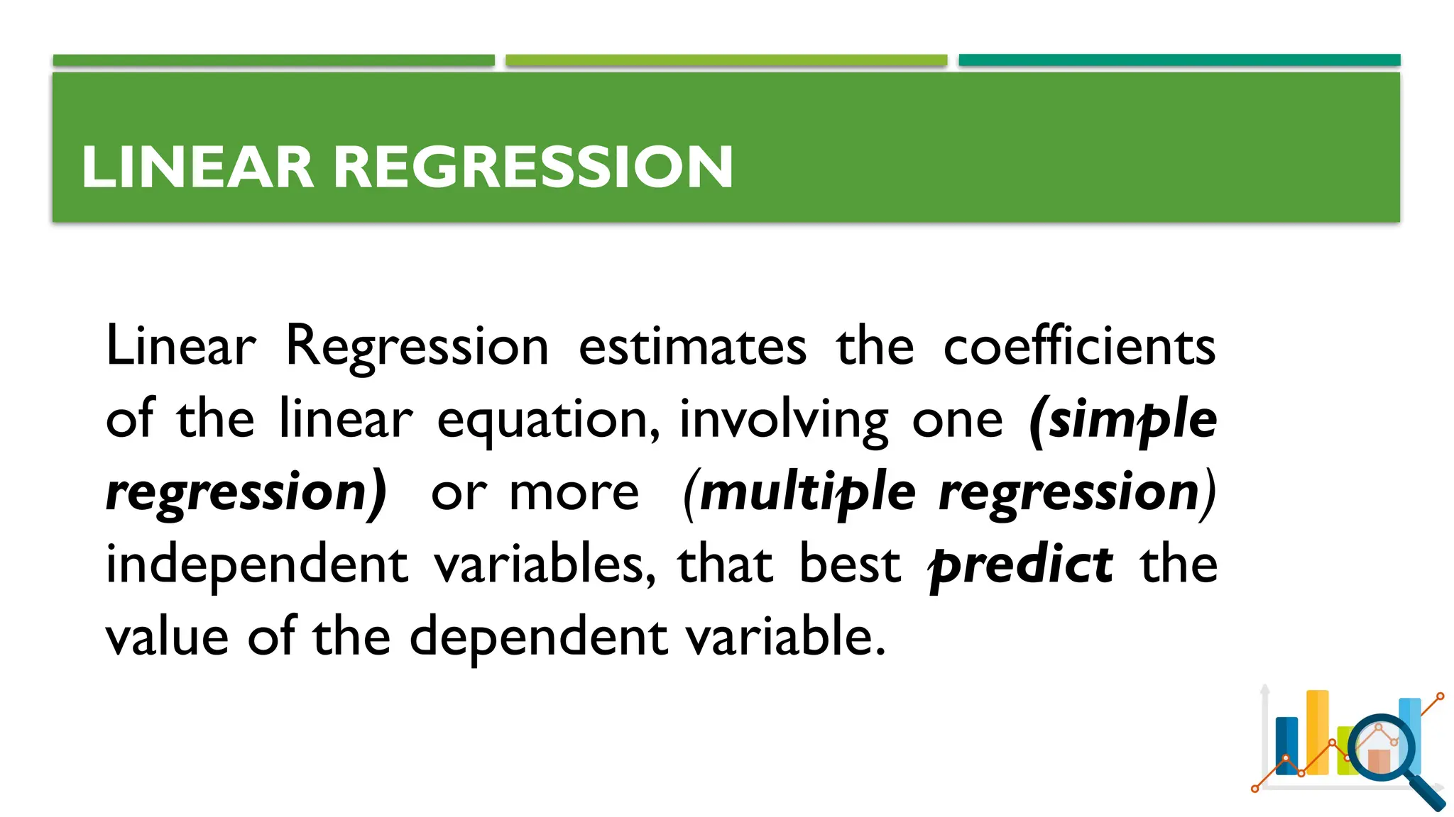LINEAR REGRESSION
Linear Regression estimates the coefficients
of the linear equation, involving one (simple
regression) or more (multiple regression)
independent variables, that best predict the
value of the dependent variable.
 