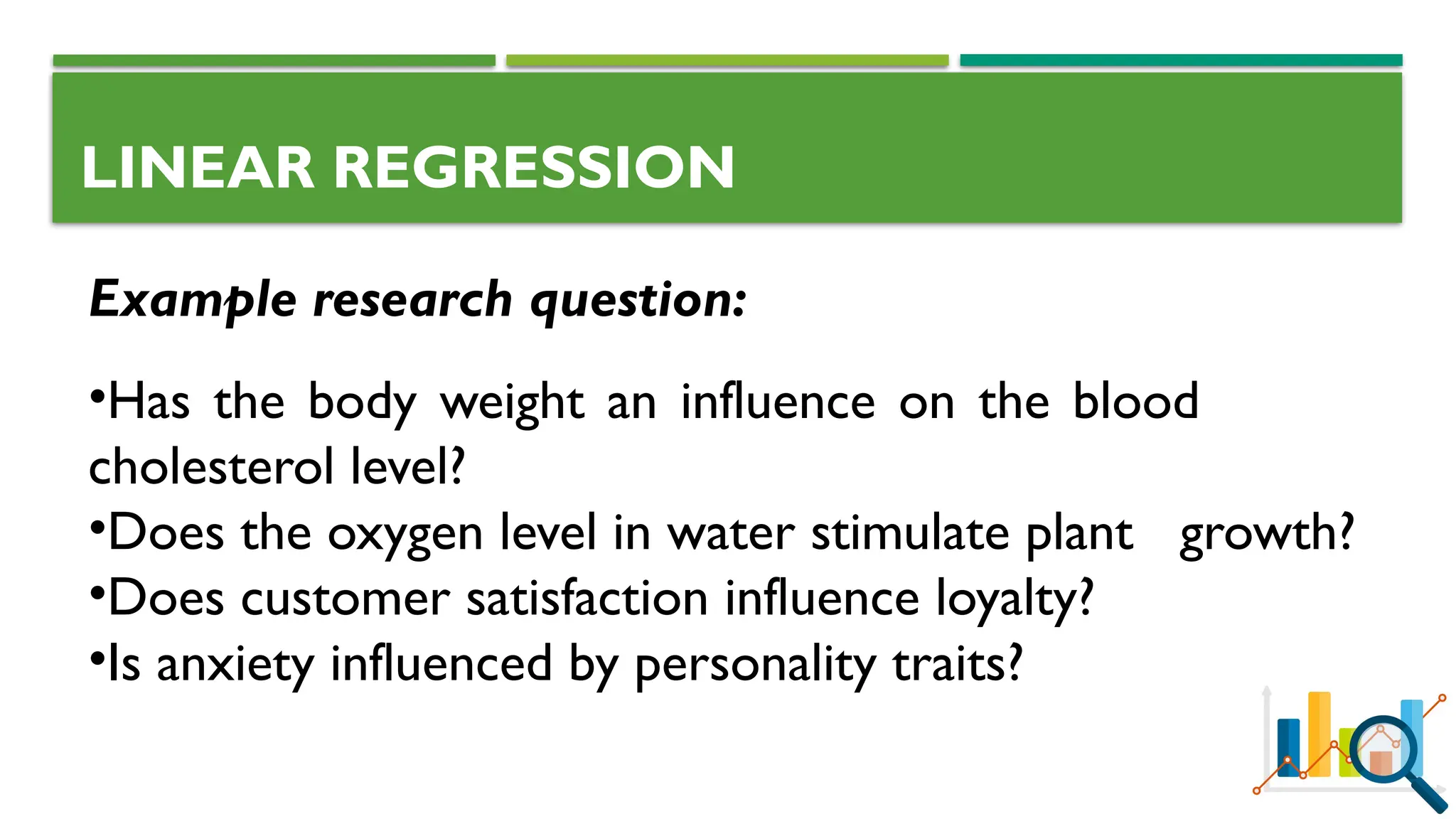 LINEAR REGRESSION
Example research question:
•Has the body weight an influence on the blood
cholesterol level?
•Does the oxygen level in water stimulate plant growth?
•Does customer satisfaction influence loyalty?
•Is anxiety influenced by personality traits?
 