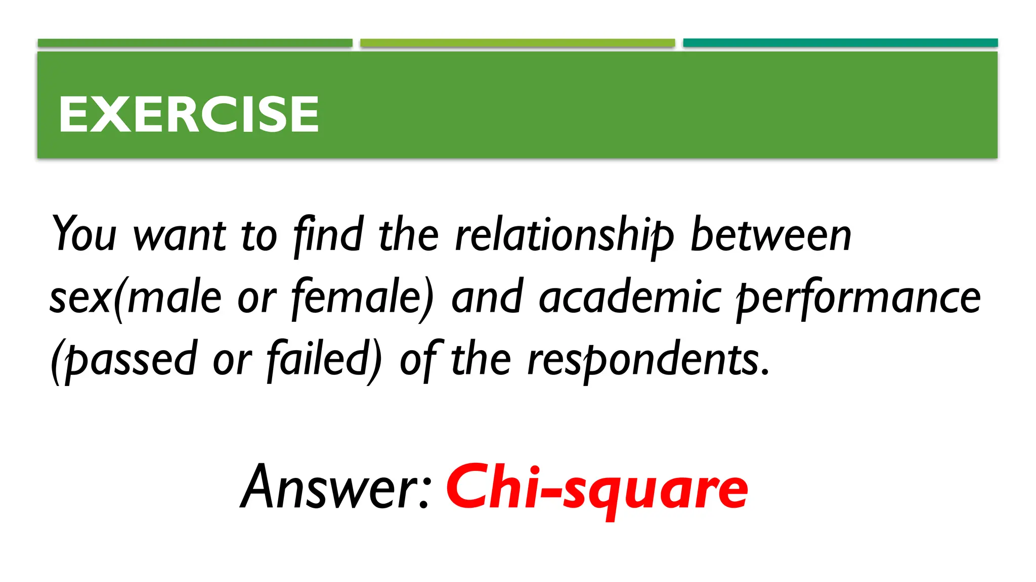 EXERCISE
You want to find the relationship between
sex(male or female) and academic performance
(passed or failed) of the respondents.
Answer: Chi-square
 