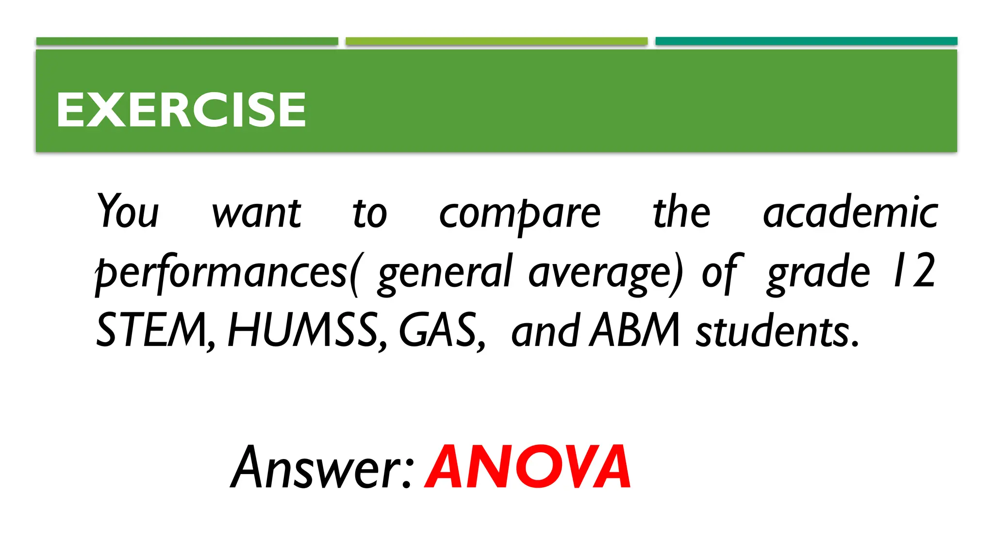 EXERCISE
You want to compare the academic
performances( general average) of grade 12
STEM, HUMSS, GAS, and ABM students.
Answer: ANOVA
 