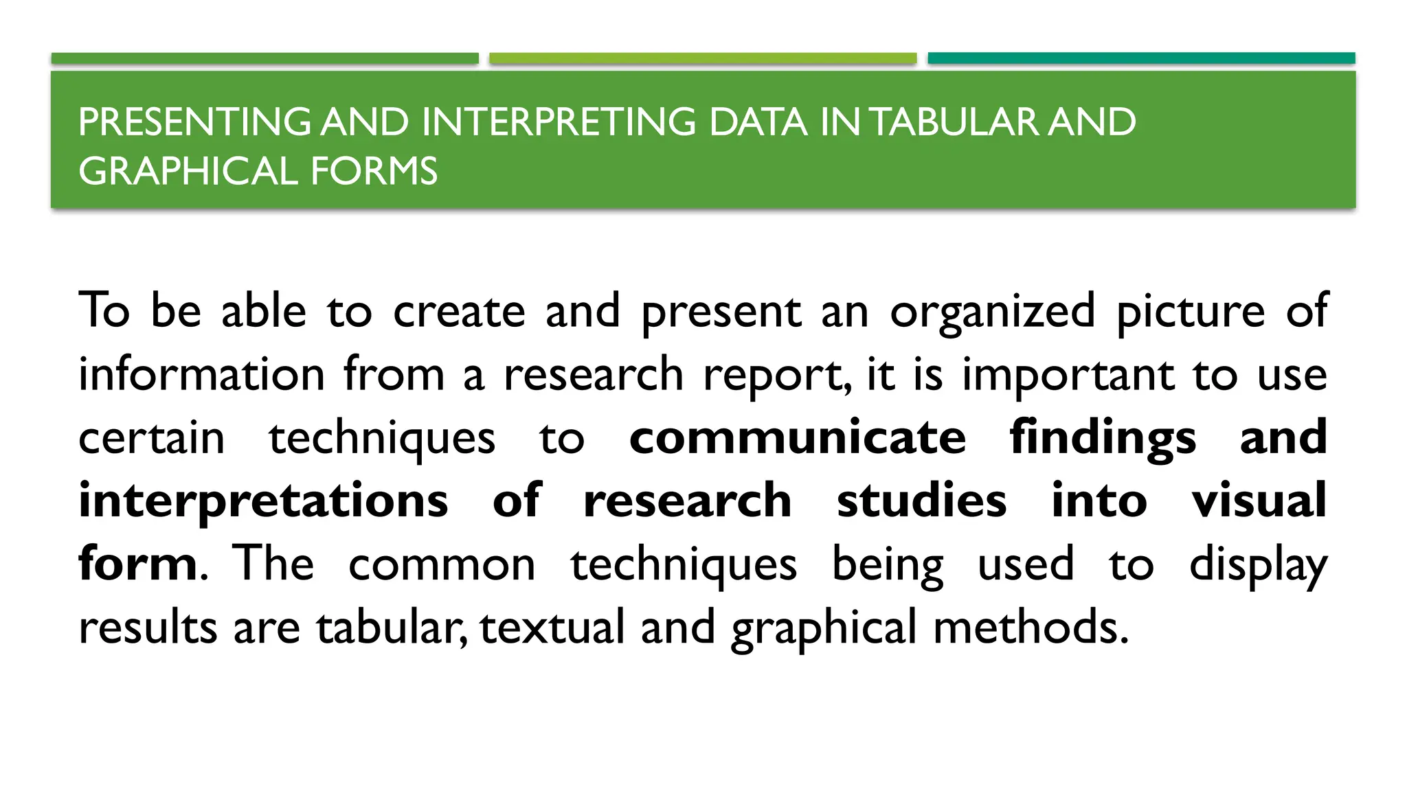 PRESENTING AND INTERPRETING DATA IN TABULAR AND
GRAPHICAL FORMS
To be able to create and present an organized picture of
information from a research report, it is important to use
certain techniques to communicate findings and
interpretations of research studies into visual
form. The common techniques being used to display
results are tabular, textual and graphical methods.
 
