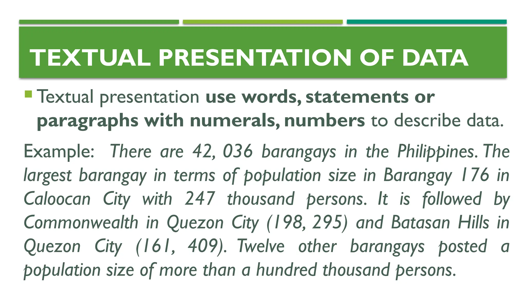 TEXTUAL PRESENTATION OF DATA
 Textual presentation use words, statements or
paragraphs with numerals, numbers to describe data.
Example: There are 42, 036 barangays in the Philippines. The
largest barangay in terms of population size in Barangay 176 in
Caloocan City with 247 thousand persons. It is followed by
Commonwealth in Quezon City (198, 295) and Batasan Hills in
Quezon City (161, 409). Twelve other barangays posted a
population size of more than a hundred thousand persons.
 