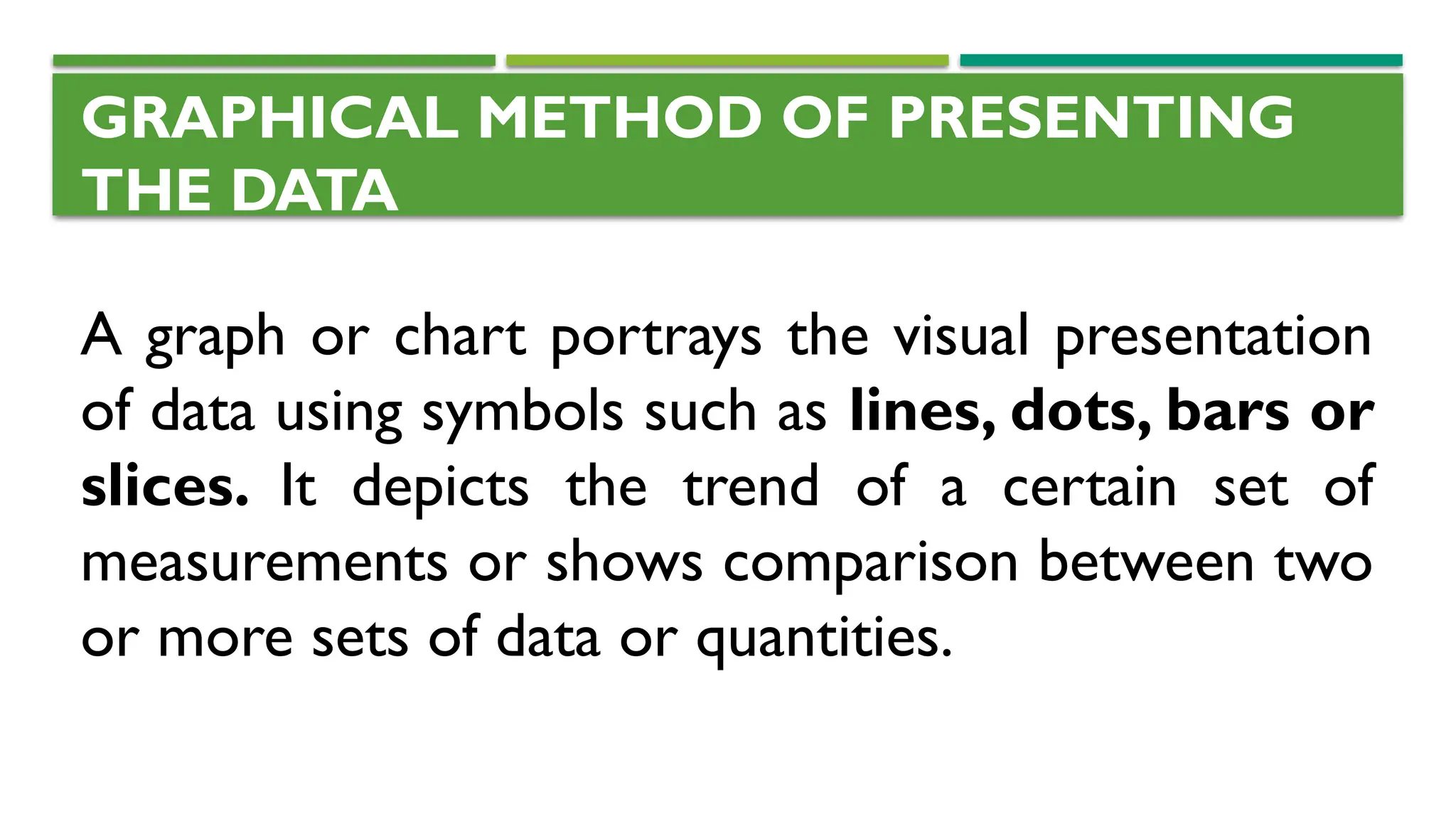 GRAPHICAL METHOD OF PRESENTING
THE DATA
A graph or chart portrays the visual presentation
of data using symbols such as lines, dots, bars or
slices. It depicts the trend of a certain set of
measurements or shows comparison between two
or more sets of data or quantities.
 