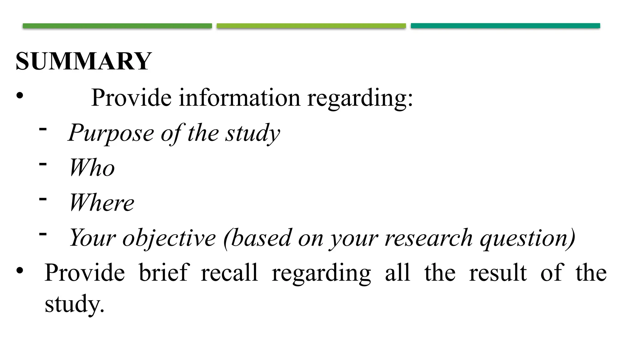 SUMMARY
• Provide information regarding:
- Purpose of the study
- Who
- Where
- Your objective (based on your research question)
• Provide brief recall regarding all the result of the
study.
 