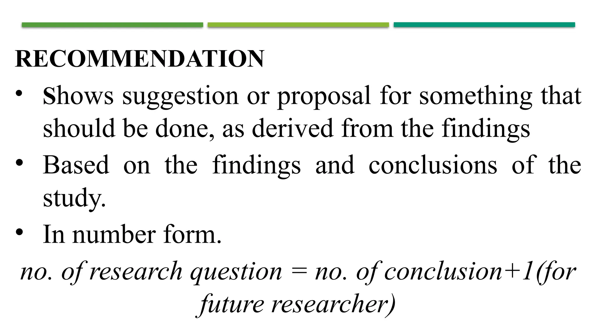 RECOMMENDATION
• Shows suggestion or proposal for something that
should be done, as derived from the findings
• Based on the findings and conclusions of the
study.
• In number form.
no. of research question = no. of conclusion+1(for
future researcher)
 