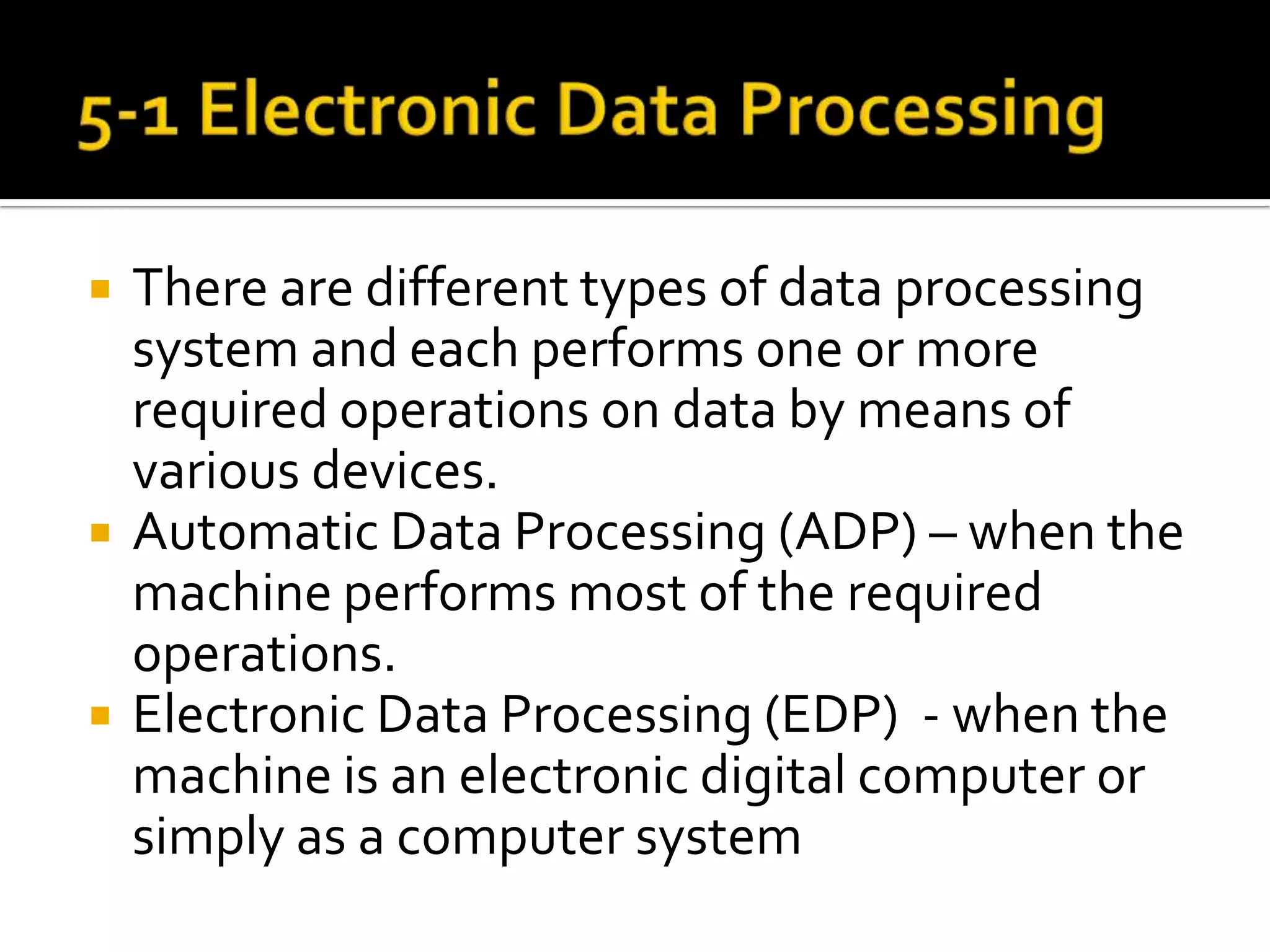 5-1 Electronic Data ProcessingThere are different types of data processing system and each performs one or more required operations on data by means of various devices.Automatic Data Processing (ADP) – when the machine performs most of the required operations.Electronic Data Processing (EDP)  - when the machine is an electronic digital computer or simply as a computer system