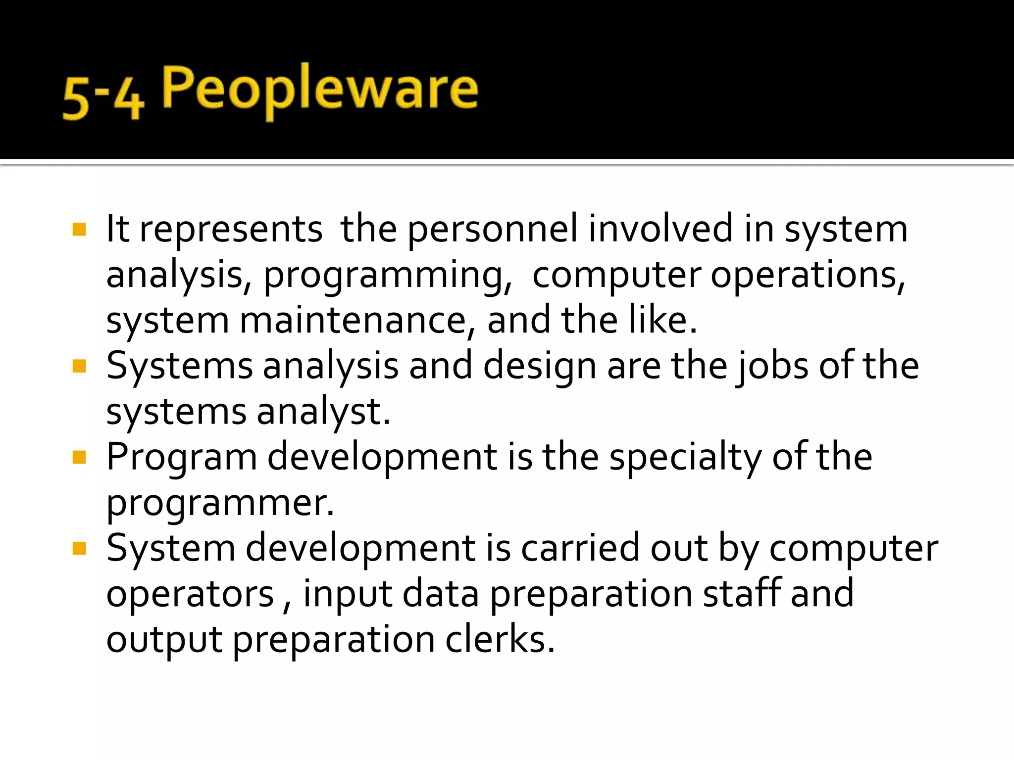 5-4 PeoplewareIt represents  the personnel involved in system analysis, programming,  computer operations, system maintenance, and the like.Systems analysis and design are the jobs of the systems analyst.Program development is the specialty of the programmer.System development is carried out by computer operators , input data preparation staff and output preparation clerks.