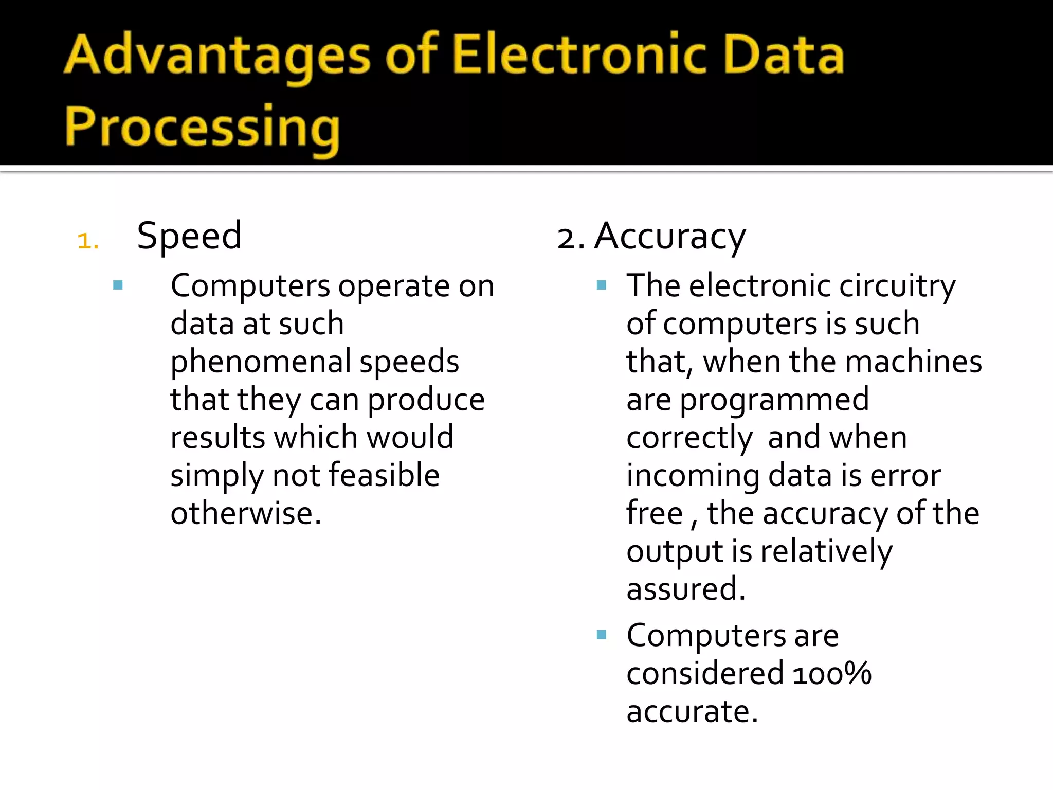 Advantages of Electronic Data ProcessingSpeed Computers operate on data at such phenomenal speeds that they can produce results which would simply not feasible otherwise.2. AccuracyThe electronic circuitry of computers is such that, when the machines are programmed correctly  and when incoming data is error free , the accuracy of the output is relatively assured.