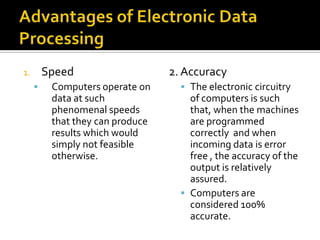 Advantages of Electronic Data ProcessingSpeed Computers operate on data at such phenomenal speeds that they can produce results which would simply not feasible otherwise.2. AccuracyThe electronic circuitry of computers is such that, when the machines are programmed correctly  and when incoming data is error free , the accuracy of the output is relatively assured.