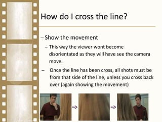 How do I cross the line?
– Show the movement
– This way the viewer wont become
disorientated as they will have see the camera
move.
– Once the line has been cross, all shots must be
from that side of the line, unless you cross back
over (again showing the movement)
 