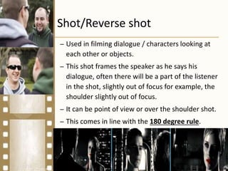 Shot/Reverse shot
– Used in filming dialogue / characters looking at
each other or objects.
– This shot frames the speaker as he says his
dialogue, often there will be a part of the listener
in the shot, slightly out of focus for example, the
shoulder slightly out of focus.
– It can be point of view or over the shoulder shot.
– This comes in line with the 180 degree rule.
 