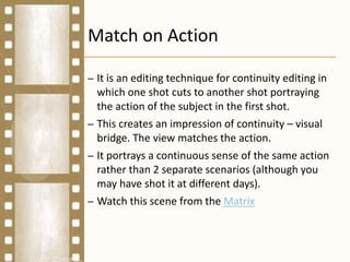 Match on Action
– It is an editing technique for continuity editing in
which one shot cuts to another shot portraying
the action of the subject in the first shot.
– This creates an impression of continuity – visual
bridge. The view matches the action.
– It portrays a continuous sense of the same action
rather than 2 separate scenarios (although you
may have shot it at different days).
– Watch this scene from the Matrix
 