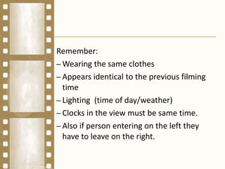 Remember:
– Wearing the same clothes
– Appears identical to the previous filming
time
– Lighting (time of day/weather)
– Clocks in the view must be same time.
– Also if person entering on the left they
have to leave on the right.
 