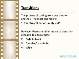 Transitions
The process of cutting from one shot to
another. The most common is:
1. The straight cut or simply ‘cut’.
However there are other means of transition
available to a film editor:
2. Fade to black
3. Dissolve/cross fade
4. Wipe
Watch the clip
 