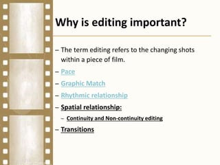 Why is editing important?
– The term editing refers to the changing shots
within a piece of film.
– Pace
– Graphic Match
– Rhythmic relationship
– Spatial relationship:
– Continuity and Non-continuity editing
– Transitions
 
