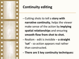 Continuity editing
– Cutting shots to tell a story with
narrative continuity, helps the viewer
make sense of the action by implying
spatial relationships and ensuring
smooth flow from shot to shot.
– Realism - edit is invisible – a straight
‘cut’ - so action appears real rather
than constructed.
– There are 5 key continuity techniques:
 