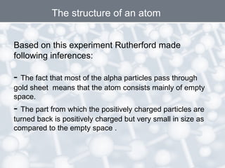 Based on this experiment Rutherford made
following inferences:
- The fact that most of the alpha particles pass through
gold sheet means that the atom consists mainly of empty
space.
- The part from which the positively charged particles are
turned back is positively charged but very small in size as
compared to the empty space .
The structure of an atom
 