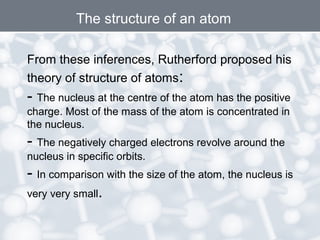 From these inferences, Rutherford proposed his
theory of structure of atoms:
- The nucleus at the centre of the atom has the positive
charge. Most of the mass of the atom is concentrated in
the nucleus.
- The negatively charged electrons revolve around the
nucleus in specific orbits.
- In comparison with the size of the atom, the nucleus is
very very small.
The structure of an atom
 