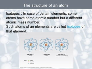 Isotopes : In case of certain elements, some
atoms have same atomic number but a different
atomic mass number.
Such atoms of an elements are called isotopes of
that element.
The structure of an atom
 