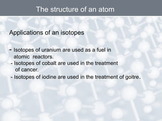 Applications of an isotopes
- Isotopes of uranium are used as a fuel in
atomic reactors.
- Isotopes of cobalt are used in the treatment
of cancer.
- Isotopes of iodine are used in the treatment of goitre.
The structure of an atom
 