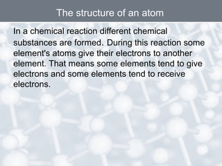 In a chemical reaction different chemical
substances are formed. During this reaction some
element's atoms give their electrons to another
element. That means some elements tend to give
electrons and some elements tend to receive
electrons.
The structure of an atom
 